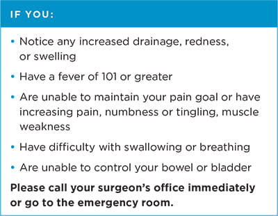 If you: notice any increased drainage, redness or swelling; have a fever of 101 or greater; are unable to maintain your pain goal or have increasing pain, numbness or tingling, muscle weakness; have difficulty with swallowing or breathing; or are unable to control your bowel or bladder. Please call your surgeon's office immediately or go to the emergency room.