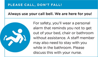 Please call, don't fall! Always use your call bell. We are here for you! For safety, you'll weat a personal alarm that reminds you not to get out of your bed, chair or bathroom without assistance. A staff member may also need to stay with you while in the bathroom. Please discuss this with your nurse.