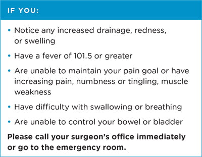 If you: notice any increased drainage, redness or swelling; have a fever of 101.5 or greater; are unable to maintain your pain foal or have increasing pain, numbness or tingling, muscle weakness; have difficulty with swallowing or breathing; or are unable to control your bowel or bladder, please call your surgeon's office immediately or go to the emergency room.